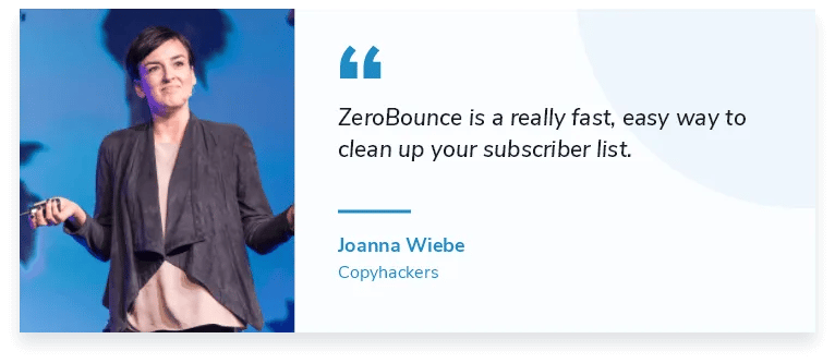 ZeroBounce is a really fast, easy way to clean up your subscriber list. "Joanna Wiebe, Founder of Copyhackers
