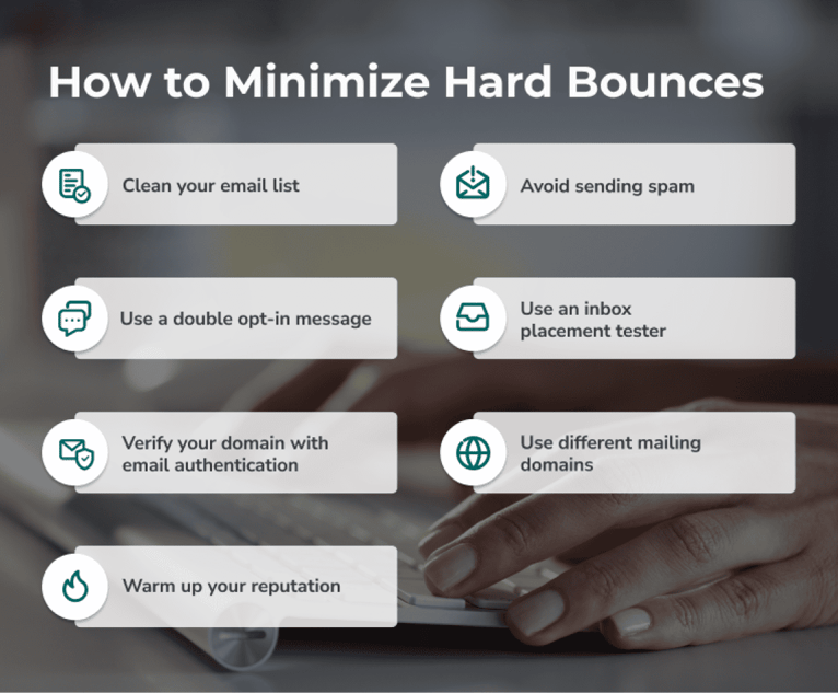 How to minimize hard bounces: clean your list, use double opt-in, use ,[object Object],, warm up your reputation, test your emails, use different mailing platforms, and avoid spam.