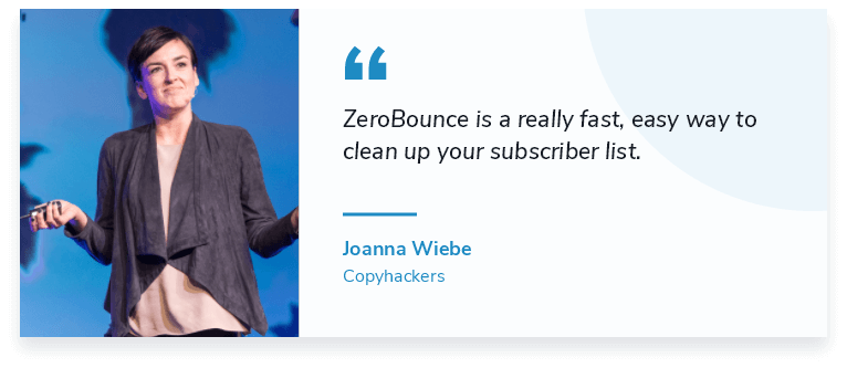 ZeroBounce es una manera realmente rápida y sencilla de limpiar su lista de suscriptores. "Joanna Wiebe, fundadora de Copyhackers
